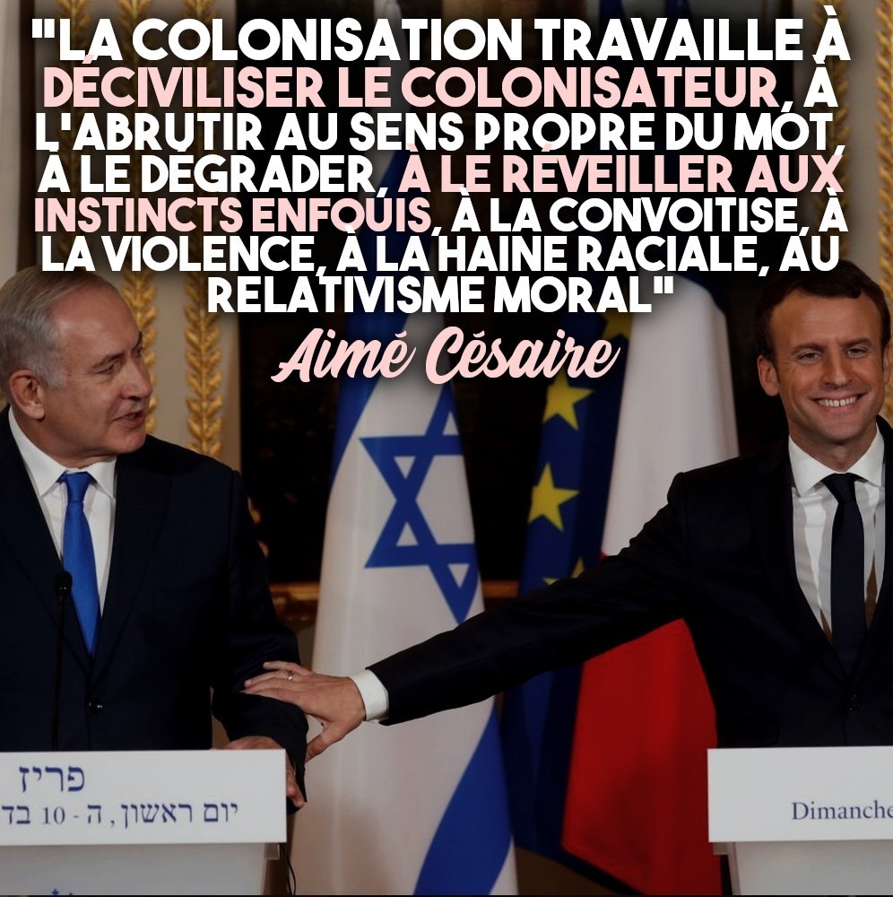"La colonisation travaille à déciviliser le colonisateur, à l'abrutir au sens propre du mot, à le dégrader, à le réveiller aux instincts enfouis, à la convoitise, à la violence, à la haine raciale, au relativisme moral".
La citation d'Aimé Césaire accompagne une photographie de Macron prenant Netanyahou par la main