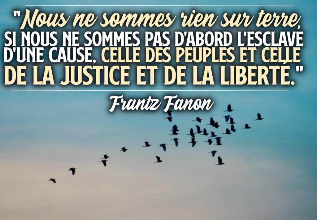 "Nous ne sommes rien sur terre, si nous ne sommes pas d'abord l'esclave d'une cause, celle des peuples et celle de la Justice et de la Liberté"
Frantz Fanon